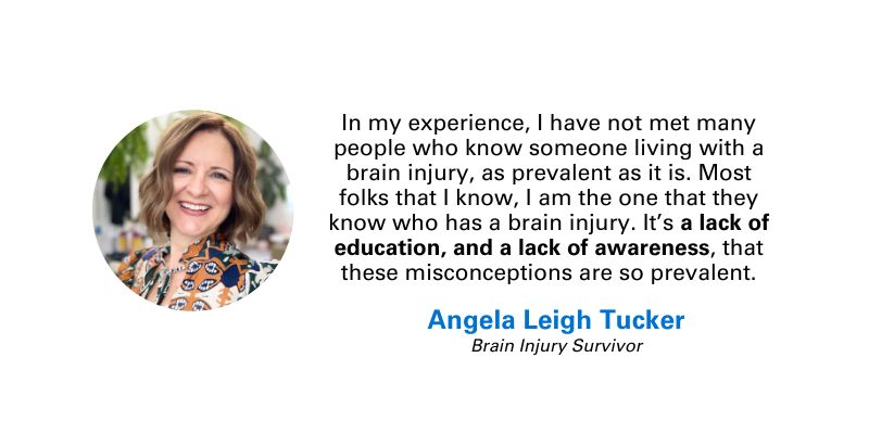 Photo and quote from Angela Leigh Tucker, brain injury survivor: “In my experience, I have not met many people who know someone living with a brain injury, as prevalent as it is. Most folks that I know, I am the one that they know who has a brain injury. It’s a lack of education, and a lack of awareness, that these misconceptions are so prevalent.”