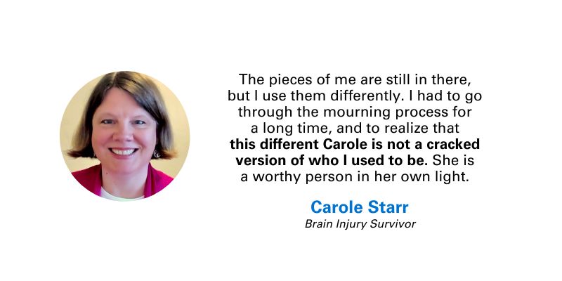 Photo and quote from Carole Starr, brain injury survivor: “The pieces of me are still in there, but I use them differently. I had to go through the mourning process for a long time, and to realize that this different Carole is not a cracked version of who I used to be. She is a worthy person in her own light.”