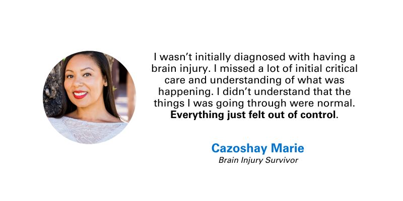 Photo and quote from Cazoshay Marie, Brain Injury Survivor: "I wasn’t initially diagnosed with having a brain injury. I missed a lot of initial critical care and understanding of what was happening. I didn’t understand that the things I was going through were normal. Everything just felt out of control."
