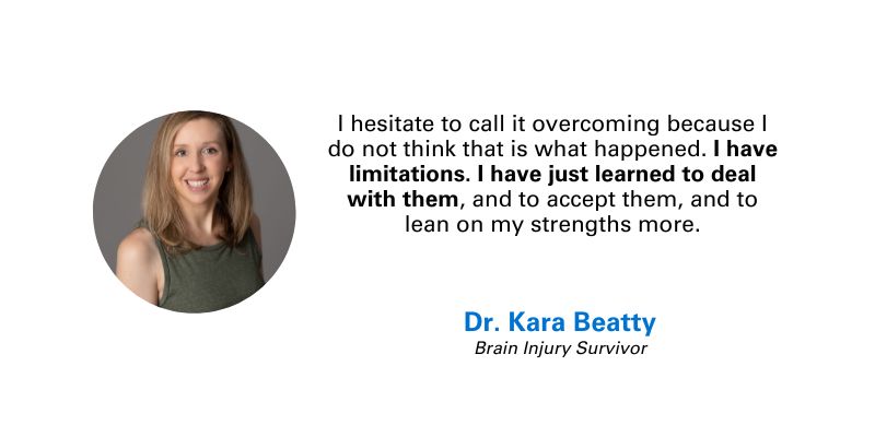 Quote and photo of Dr. Kara Beatty, brain injury survivor: “I hesitate to call it overcoming because I do not think that is what happened. I have limitations. I have just learned to deal with them, and to accept them, and to lean on my strengths more.”