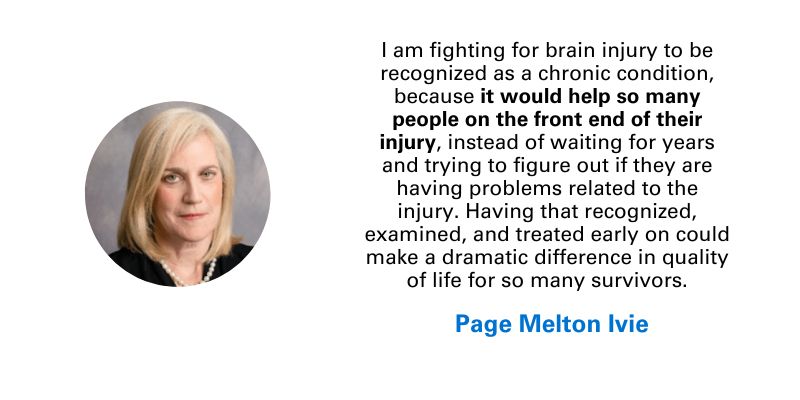 Photo and quote from Page Melton Ivie: "I am fighting for brain injury to be recognized as a chronic condition, because it would help so many people on the front end of their injury, instead of waiting for years and trying to figure out if they are having problems related to the injury. Having that recognized, examined, and treated early on could make a dramatic difference in quality of life for so many survivors."